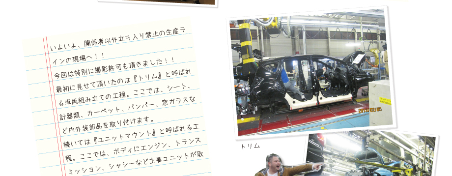 いよいよ、関係者以外立ち入り禁止の生産ラインの現場へ！！今回は特別に撮影許可も頂きました！！最初に見せて頂いたのは『トリム』と呼ばれる車両組み立ての工程。ここでは、シート、計器類、カーペット、バンパー、窓ガラスなど内外装部品を取り付けます。続いては『ユニットマウント』と呼ばれる工程。ここでは、ボディにエンジン、トランスミッション、シャシーなど主要ユニットが取り付けられます。なんと一台にかかる時間は、わずか57秒っ！！驚くべき早さです…